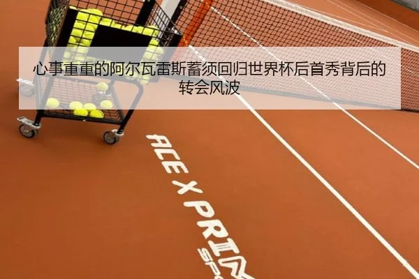 心事重重的阿尔瓦雷斯蓄须回归世界杯后首秀背后的转会风波
