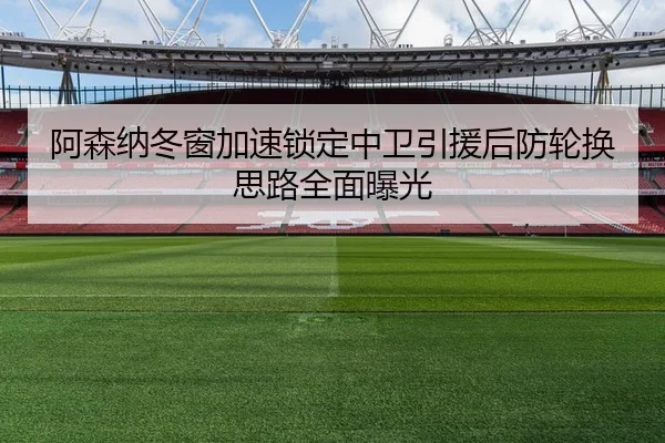 阿森纳冬窗加速锁定中卫引援后防轮换思路全面曝光