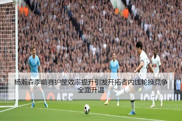 杨瀚森季前赛护筐效率提升引发开拓者内线轮换竞争全面升温